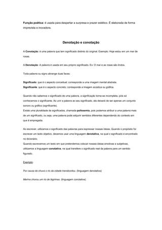 Função poética: é usada para despertar a surpresa e prazer estético. É elaborada de forma
imprevista e inovadora.




                                    Denotação e conotação

A Conotação: é uma palavra que tem significado distinto do original. Exemplo: Hoje estou em um mar de

rosas.


A Denotação: A palavra é usada em seu próprio significado. Ex: O mar e as rosas são lindos.


Toda palavra ou signo abrange duas faces:


Significado: que é o aspecto conceitual; corresponde a uma imagem mental abstrata.

Significante: que é o aspecto concreto; corresponde a imagem acústica ou gráfica.


Quando não sabemos o significado de uma palavra, a significação torna-se incompleta, pois só

conhecemos o significante. Ao unir a palavra ao seu significado, ela deixará de ser apenas um conjunto

sonoro ou gráfico (significante).
Existe uma pluralidade de significados, chamada polissemia, pois podemos atribuir a uma palavra mais

de um significado, ou seja, uma palavra pode adquirir sentidos diferentes dependendo do contexto em

que é empregada.


Ao escrever, utilizamos o significado das palavras para expressar nossas ideias. Quando o propósito for
escrever um texto objetivo, devemos usar uma linguagem denotativa, na qual o significado é encontrado

no dicionário.

Quando escrevemos um texto em que pretendemos colocar nossas ideias emotivas e subjetivas,
utilizamos a linguagem conotativa, na qual transfere o significado real da palavra para um sentido

figurado.


Exemplo:


Por causa da chuva o rio da cidade transbordou. (linguagem denotativa)


Marina chorou um rio de lágrimas. (linguagem conotativa)
 