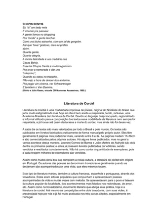 CHOPIS CENTIS
Eu “di” um beijo nela
E chamei pra passear.
A gente fomos no shopping
Pra “mode” a gente lanchar.
Comi uns bicho estranho, com um tal de gergelim.
Até que “tava” gostoso, mas eu prefiro
aipim.
Quanta gente,
Quanta alegria,
A minha felicidade é um crediário nas
Casas Bahia.
Esse tal Chopis Centis é muito legalzinho.
Pra levar a namorada e dar uns
“rolezinho”,
Quando eu estou no trabalho,
Não vejo a hora de descer dos andaime.
Pra pegar um cinema, ver Schwarzneger
E também o Van Damme.
(Dinho e Júlio Rasec, encarte CD Mamonas Assassinas, 1995.)




                                      Literatura de Cordel

Literatura de Cordel é uma modalidade impressa de poesia, original do Nordeste do Brasil, que
já foi muito estigmatizada mas hoje em dia é bem aceita e respeitada, tendo, inclusive, uma
Academia Brasileira de Literatura de Cordel. Devido ao linguajar despreocupado, regionalizado
e informal utilizado para a composição dos textos essa modalidade de literatura nem sempre foi
respeitada, e já houve até quem declarasse a morte do cordel, mas ainda não foi dessa vez.

A cada dia os textos são mais valorizados por todo o Brasil e pelo mundo. Os textos são
publicados em livretos fabricados praticamente de forma manual pelo próprio autor. Eles têm
geralmente 8 páginas mas podem ter mais, variando entre 8 e 32. As páginas medem 11x16cm
e são comercializadas pelos próprios autores. Há alguns livros publicados, mas no geral a
venda acontece dessa maneira. Leandro Gomes de Barros e João Martins de Atahyde são dois
dentre os primeiros poetas; e estes já possuem livretos publicados por editoras, sendo
vendidos e reeditados constantemente. Não há como contar a quantidade de exemplares, pois
a cada tiragem milhares de exemplares são vendidos.

Assim como muitos itens dos que compõem a nossa cultura, a literatura de cordel tem origem
em Portugal. Os autores das poesias se denominam trovadores e geralmente quando as
declamam são acompanhados por uma viola, que eles mesmos tocam.

Este tipo de literatura marcou também a cultura francesa, espanhola e portuguesa, através dos
trovadores. Estes eram artistas populares que compunham e apresentavam poesias
acompanhadas de viola e muitas vezes com melodia. Se apresentavam para o povo e falavam
da cultura popular da localidade, dos acontecimentos mais falados nas redondezas, de amor,
etc. Assim como no trovadorismo, movimento literário que abriga essa prática, hoje é a
literatura de cordel. Até mesmo as competições entre dois trovadores, com suas violas, é
presenciada hoje por nós e já foi muito praticada nos três países citados, especialmente em
Portugal.
 