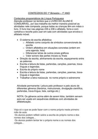 CONTEÚDOS DO 1º Bimestre – 1º ANO

Conteúdos programáticos de Língua Portuguesa
Atenção professor (a) lembre que o LIVRO DO ALUNO É
CONSUMÍVEL, por isso trabalhe da melhor maneira possível as
atividades nele composta, porque todas as crianças têm em mãos o
livro. O livro traz nas páginas 235 e 236 o alfabeto, forre-o com
cartolina e recorte para usar em sala com atividades que envolva o
alfabeto móvel.

     O sistema de escrita alfabética
        o Alfabeto como conjunto de símbolos convencionais da
           escrita
        o Ordem alfabética em situações concretas (ordem em
           uma agenda, lista)
        o Diferenciar letras de outros sinais gráficos
        o Valor sonoro das partes iniciais ou finais
     Direção da escrita, alinhamento da escrita, espaçamento entre
     as palavras.
     Escrita e leitura de listas, parlendas, canções, poemas, trava-
     línguas e legendas.
     Escrita do próprio nome
     Escrita e leitura de listas, parlendas, canções, poemas, trava-
     línguas e legendas;
     Trabalhar a letra maiúscula no nome próprio e sobrenome


  Atividade permanente: Leitura pelo professor e pelo aluno de
  diferentes gêneros (literários, instrucionais, divulgação científica,
  parlendas, trava-língua, lista, cantiga etc.)

  NOTA: Os gêneros acima além de serem lidos, também servem
  para ser usado em sequências didáticas com atividades de
  alfabetização.


Veja só o que se pode fazer com o nome próprio neste primeiro
mês de aula:
 Os alunos podem refletir sobre a escrita do próprio nome e dos
nomes dos colegas...
 Os alunos podem tentar ler o próprio nome e os nomes dos
colegas...
 