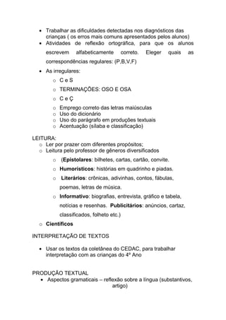 Trabalhar as dificuldades detectadas nos diagnósticos das
     crianças ( os erros mais comuns apresentados pelos alunos)
     Atividades de reflexão ortográfica, para que os alunos
     escrevem      alfabeticamente         correto.   Eleger   quais   as
     correspondências regulares: (P,B,V,F)
     As irregulares:
        o CeS
        o TERMINAÇÕES: OSO E OSA
        o CeÇ
        o   Emprego correto das letras maiúsculas
        o   Uso do dicionário
        o   Uso do parágrafo em produções textuais
        o   Acentuação (sílaba e classificação)

LEITURA:
  o Ler por prazer com diferentes propósitos;
  o Leitura pelo professor de gêneros diversificados
        o (Epistolares: bilhetes, cartas, cartão, convite.
        o Humorísticos: histórias em quadrinho e piadas.
        o Literários: crônicas, adivinhas, contos, fábulas,
            poemas, letras de música.
        o Informativo: biografias, entrevista, gráfico e tabela,
            notícias e resenhas. Publicitários: anúncios, cartaz,
            classificados, folheto etc.)
  o Científicos

INTERPRETAÇÃO DE TEXTOS

     Usar os textos da coletânea do CEDAC, para trabalhar
     interpretação com as crianças do 4º Ano


PRODUÇÃO TEXTUAL
    Aspectos gramaticais – reflexão sobre a língua (substantivos,
                               artigo)
 