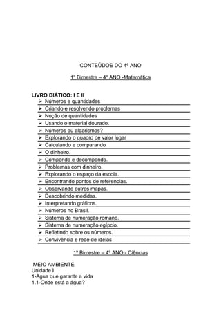 CONTEÚDOS DO 4º ANO

               1º Bimestre – 4º ANO -Matemática


LIVRO DIÁTICO: I E II
    Números e quantidades
    Criando e resolvendo problemas
    Noção de quantidades
    Usando o material dourado.
    Números ou algarismos?
    Explorando o quadro de valor lugar
    Calculando e comparando
    O dinheiro.
    Compondo e decompondo.
    Problemas com dinheiro.
    Explorando o espaço da escola.
    Encontrando pontos de referencias.
    Observando outros mapas.
    Descobrindo medidas.
    Interpretando gráficos.
    Números no Brasil.
    Sistema de numeração romano.
    Sistema de numeração egípcio.
    Refletindo sobre os números.
    Convivência e rede de ideias

                1º Bimestre – 4º ANO - Ciências

 MEIO AMBIENTE
Unidade I
1-Àgua que garante a vida
1.1-Onde está a água?
 