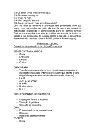 1.2-Os seres vivos precisam de água
1.3- O vaivém das águas
1.4- Viver no mar
1.5- Um “berçário” natural
1.6- Água: consumir, mas sem desperdício!
Obs. No final do bimestre o professor fará juntamente com sua
turma uma exposição no pátio da escola sobre os conteúdos
trabalhados explicando e demonstrando para as demais turmas.
Fará uma campanha educativa expositiva ou através de teatro na
escola e na adjacência da escola contra a DENG, e desperdício
desse bem tão precioso que é a ÀGUA (música: Planeta água).

                     1º Bimestre – 3º ANO
Conteúdos programáticos de Língua Portuguesa

GÊNEROS TRABALHADOS
    Carta
    Entrevista
    Lendas
    Contos

ORTOGRAFIA
    Trabalhar os erros mais comuns dos alunos observados no
    diagnóstico realizado (Atenção professor fique atento a ficha
    diagnóstica para mensurar resultados a cada bimestre)
    LeU
    A,AI, E, EI, O,OU
    R e RR
    R intercalado
    MeN

CONHECIMENTOS LINGUÍSTICOS

    Linguagem formal e informal
    Variação linguística
    Consulta ao dicionário
ORAL
    Entrevistando uma pessoa idosa
    Reconto
    Relato de acontecimentos
ESCRITA
    Carta
 