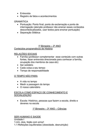 Entrevista
     Registro de fatos e acontecimentos

GRAMÁTICA
   Pontuação: Ponto final, ponto de exclamação e ponto de
   interrogação (atenção professor não ensinar esses conteúdos
   descontextualizados, usar textos para ensinar pontuação)
   Separação Silábica




                     1º Bimestre – 3º ANO
Conteúdos programáticos de História

RELAÇÕES SOCIAIS
    Família (professor complementar esse conteúdo com outras
    fontes, fazer entrevista direcionada para conhecer a família,
    ocupação dos membros da casa etc)
    Ser solidário
    Cada coisa a seu tempo
    Tempo de responsabilidade

O TEMPO NÃO PARA

     A vida no tempo
     Medir a passagem do tempo
     O nosso calendário

ESCOLA COMO ESPAÇO DE CONHECIMENTO E
SOCIALIZAÇÃO

     Escola: Histórico, pessoas que fazem a escola, direito e
     deveres na escola

                 1º Bimestre – 3º ANO – Ciências


SER HUMANO E SAÚDE
Unidade I
1-Um, dois, feijão com arroz!
1.1-Refeições equilibradas (obesidade, desnutrição)
 