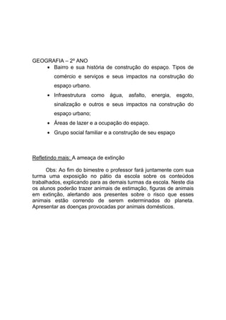 GEOGRAFIA – 2º ANO
      Bairro e sua história de construção do espaço. Tipos de
        comércio e serviços e seus impactos na construção do
        espaço urbano.
        Infraestrutura   como   água,   asfalto,   energia,   esgoto,
        sinalização e outros e seus impactos na construção do
        espaço urbano;
        Áreas de lazer e a ocupação do espaço.
        Grupo social familiar e a construção de seu espaço



Refletindo mais: A ameaça de extinção

      Obs: Ao fim do bimestre o professor fará juntamente com sua
turma uma exposição no pátio da escola sobre os conteúdos
trabalhados, explicando para as demais turmas da escola. Neste dia
os alunos poderão trazer animais de estimação, figuras de animais
em extinção, alertando aos presentes sobre o risco que esses
animais estão correndo de serem exterminados do planeta.
Apresentar as doenças provocadas por animais domésticos.
 