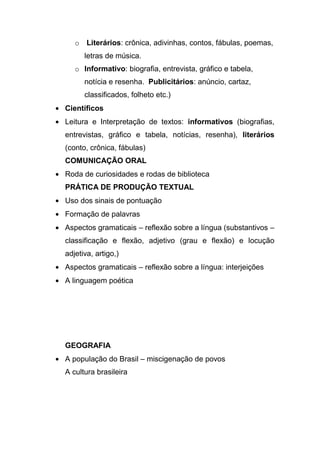 o Literários: crônica, adivinhas, contos, fábulas, poemas,
      letras de música.
   o Informativo: biografia, entrevista, gráfico e tabela,
      notícia e resenha. Publicitários: anúncio, cartaz,
      classificados, folheto etc.)
Científicos
Leitura e Interpretação de textos: informativos (biografias,
entrevistas, gráfico e tabela, notícias, resenha), literários
(conto, crônica, fábulas)
COMUNICAÇÃO ORAL
Roda de curiosidades e rodas de biblioteca
PRÁTICA DE PRODUÇÃO TEXTUAL
Uso dos sinais de pontuação
Formação de palavras
Aspectos gramaticais – reflexão sobre a língua (substantivos –
classificação e flexão, adjetivo (grau e flexão) e locução
adjetiva, artigo,)
Aspectos gramaticais – reflexão sobre a língua: interjeições
A linguagem poética




GEOGRAFIA
A população do Brasil – miscigenação de povos
A cultura brasileira
 