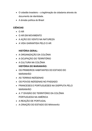 O cidadão brasileiro – a legitimação da cidadania através do
    documento de identidade.
    A divisão política do Brasil


CIÊNCIAS
    O AR
    O AR EM MOVIMENTO
    A AÇÃO DO VENTO NA NATUREZA
    A VIDA GARANTIDA PELO O AR


    HISTÓRIA GERAL:
    A ORGANIZAÇÃO DA COLÔNIA
    A OCUPAÇÃO DO TERRITÓRIO
    A CULTURA NA COLÔNIA
    HISTÓRIA DO MARANHÃO:
    OS PRIMEIROS HABITANTES DO ESTADO DO
    MARANHÃO
    AS TERRAS INDÍGENAS
    OS POVOS INDÍGENAS NO PASSADO
    FRANCESES E PORTUGUESES NA DISPPUTA PELO
    MARANHÃO
    A 1ª DIVISÃO DO TERRITÓRIO DA COLÔNIA
    PORTUGUESA NA AMÉRICA
    A REAÇÃO DE PORTUGAL
    A CRIAÇÃO DO ESTADO DO MARANHÃO
 