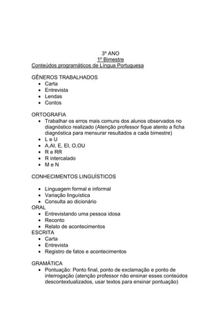 3º ANO
                          1º Bimestre
Conteúdos programáticos de Língua Portuguesa

GÊNEROS TRABALHADOS
    Carta
    Entrevista
    Lendas
    Contos

ORTOGRAFIA
    Trabalhar os erros mais comuns dos alunos observados no
    diagnóstico realizado (Atenção professor fique atento a ficha
    diagnóstica para mensurar resultados a cada bimestre)
    LeU
    A,AI, E, EI, O,OU
    R e RR
    R intercalado
    MeN

CONHECIMENTOS LINGUÍSTICOS

    Linguagem formal e informal
    Variação linguística
    Consulta ao dicionário
ORAL
    Entrevistando uma pessoa idosa
    Reconto
    Relato de acontecimentos
ESCRITA
    Carta
    Entrevista
    Registro de fatos e acontecimentos

GRAMÁTICA
   Pontuação: Ponto final, ponto de exclamação e ponto de
   interrogação (atenção professor não ensinar esses conteúdos
   descontextualizados, usar textos para ensinar pontuação)
 
