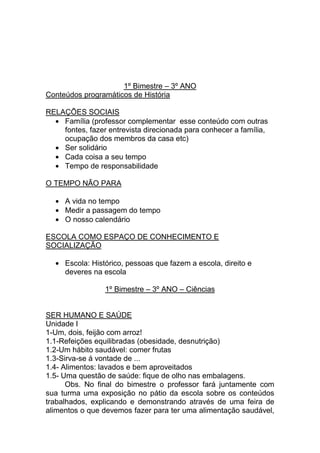 1º Bimestre – 3º ANO
Conteúdos programáticos de História

RELAÇÕES SOCIAIS
    Família (professor complementar esse conteúdo com outras
    fontes, fazer entrevista direcionada para conhecer a família,
    ocupação dos membros da casa etc)
    Ser solidário
    Cada coisa a seu tempo
    Tempo de responsabilidade

O TEMPO NÃO PARA

     A vida no tempo
     Medir a passagem do tempo
     O nosso calendário

ESCOLA COMO ESPAÇO DE CONHECIMENTO E
SOCIALIZAÇÃO

     Escola: Histórico, pessoas que fazem a escola, direito e
     deveres na escola

                 1º Bimestre – 3º ANO – Ciências


SER HUMANO E SAÚDE
Unidade I
1-Um, dois, feijão com arroz!
1.1-Refeições equilibradas (obesidade, desnutrição)
1.2-Um hábito saudável: comer frutas
1.3-Sirva-se á vontade de ...
1.4- Alimentos: lavados e bem aproveitados
1.5- Uma questão de saúde: fique de olho nas embalagens.
      Obs. No final do bimestre o professor fará juntamente com
sua turma uma exposição no pátio da escola sobre os conteúdos
trabalhados, explicando e demonstrando através de uma feira de
alimentos o que devemos fazer para ter uma alimentação saudável,
 