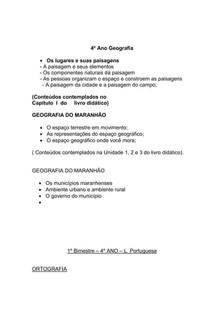 4º Ano Geografia

      Os lugares e suas paisagens
   - A paisagem e seus elementos
   - Os componentes naturais da paisagem
   - As pessoas organizam o espaço e constroem as paisagens
    - A paisagem da cidade e a paisagem do campo;

(Conteúdos contemplados no
Capítulo I do livro didático)

GEOGRAFIA DO MARANHÃO

      O espaço terrestre em movimento;
      As representações do espaço geográfico;
      O espaço geográfico onde você mora;

( Conteúdos contemplados na Unidade 1, 2 e 3 do livro didático).


GEOGRAFIA DO MARANHÃO

     Os municípios maranhenses
     Ambiente urbano e ambiente rural
     O governo do município




              1º Bimestre – 4º ANO – L. Portuguesa


ORTOGRAFIA
 