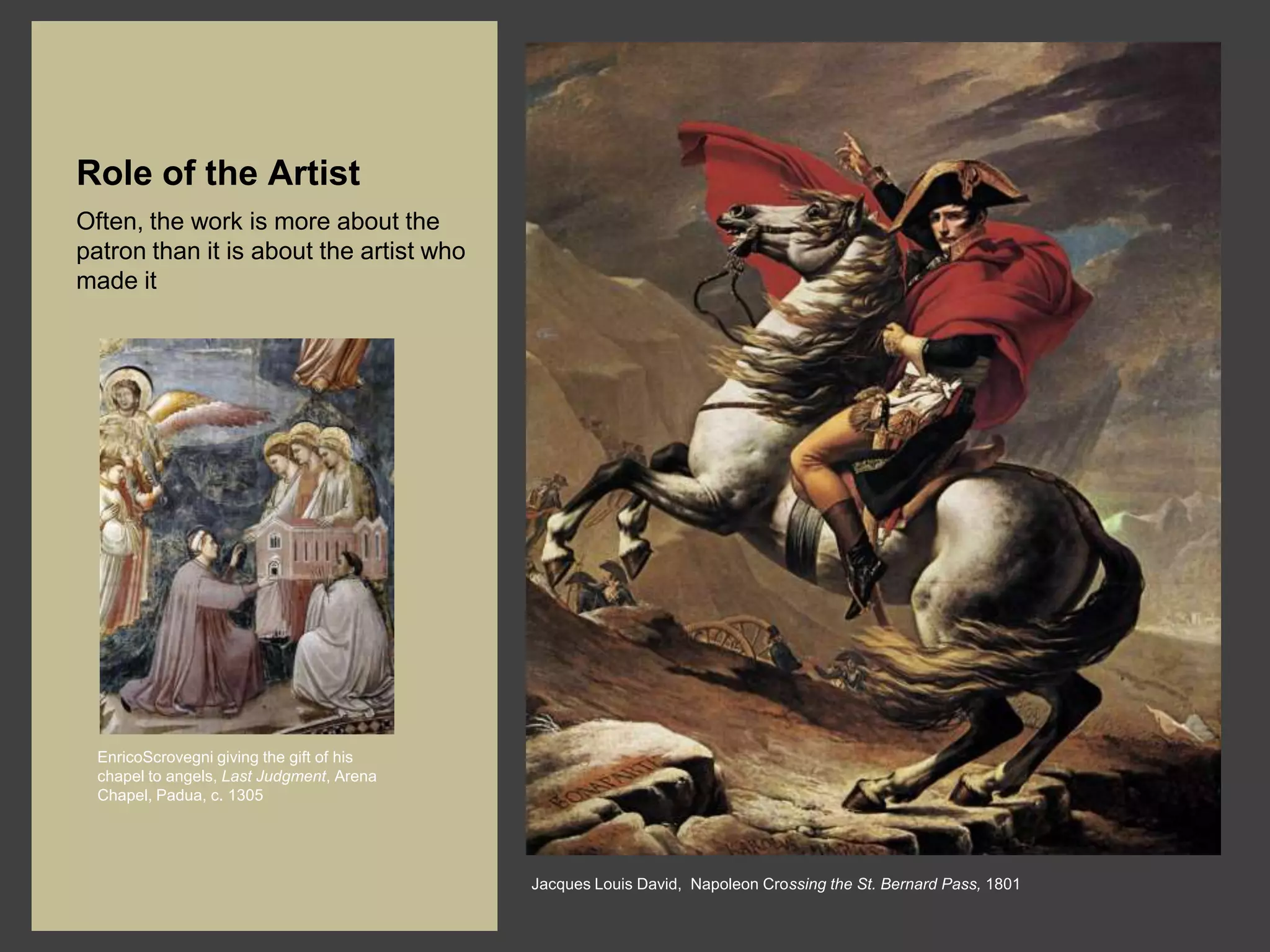 Role of the Artist
Often, the work is more about the
patron than it is about the artist who
made it




  EnricoScrovegni giving the gift of his
  chapel to angels, Last Judgment, Arena
  Chapel, Padua, c. 1305




                                           Jacques Louis David, Napoleon Crossing the St. Bernard Pass, 1801
 