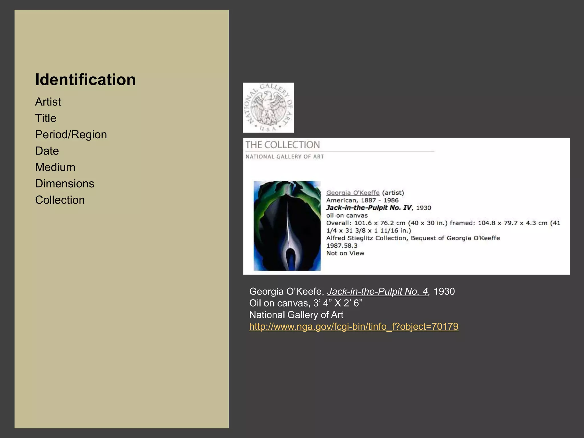 Identification
Artist
Title
Period/Region
Date
Medium
Dimensions
Collection




                 Georgia O’Keefe, Jack-in-the-Pulpit No. 4, 1930
                 Oil on canvas, 3’ 4” X 2’ 6”
                 National Gallery of Art
                 http://www.nga.gov/fcgi-bin/tinfo_f?object=70179
 