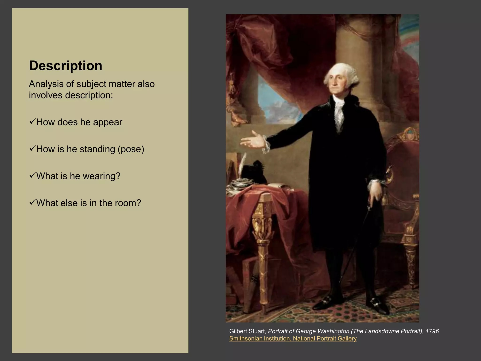 Description
Analysis of subject matter also
involves description:

How does he appear

How is he standing (pose)

What is he wearing?

What else is in the room?




                                  Gilbert Stuart, Portrait of George Washington (The Landsdowne Portrait), 1796
                                  Smithsonian Institution, National Portrait Gallery
 