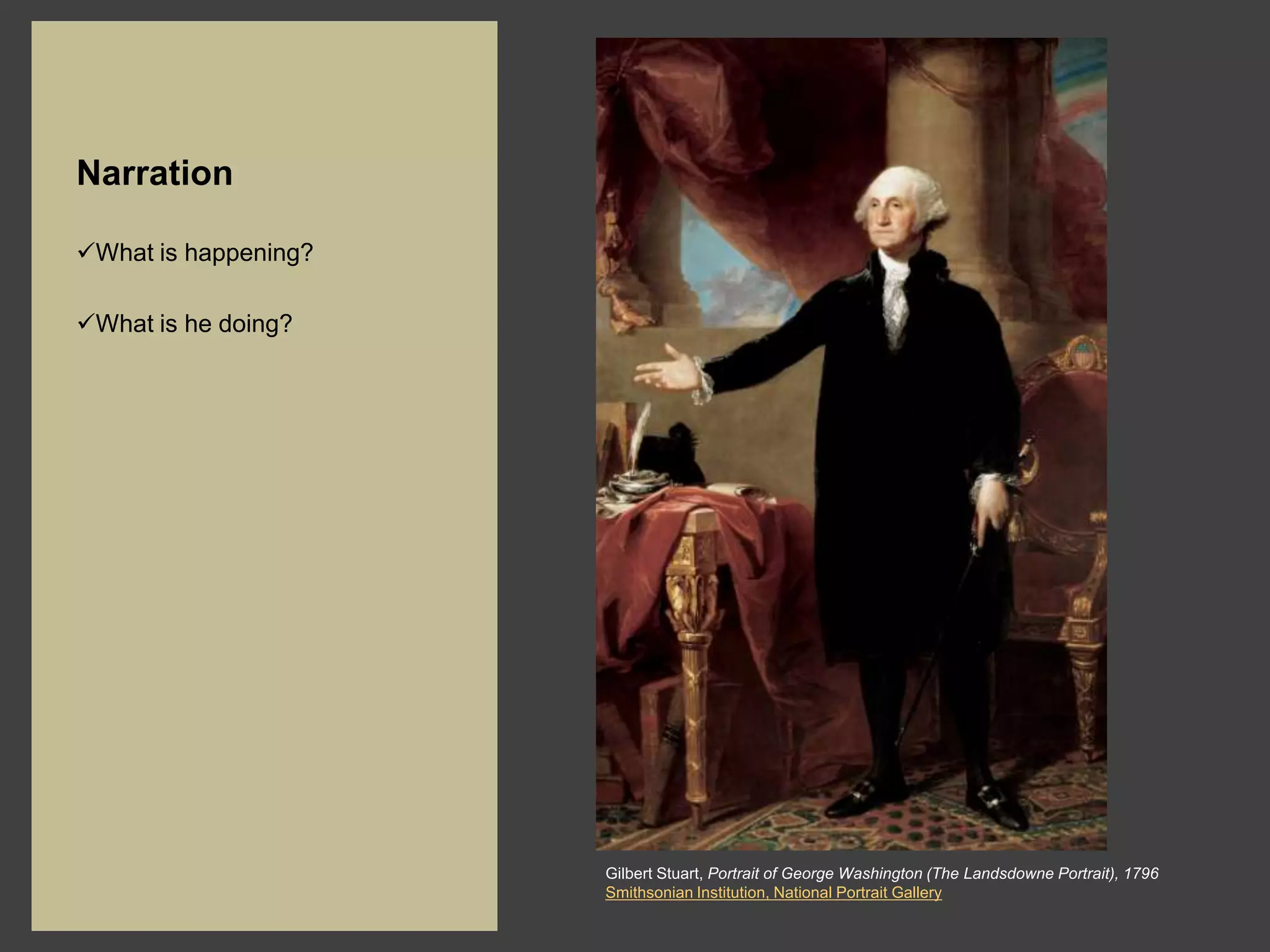 Narration

What is happening?

What is he doing?




                      Gilbert Stuart, Portrait of George Washington (The Landsdowne Portrait), 1796
                      Smithsonian Institution, National Portrait Gallery
 