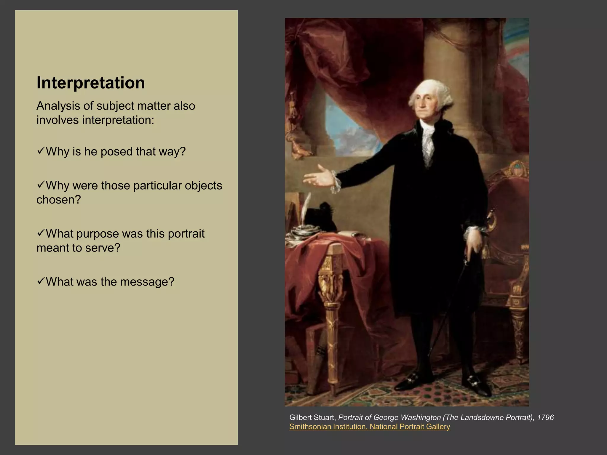 Interpretation
Analysis of subject matter also
involves interpretation:

Why is he posed that way?

Why were those particular objects
chosen?

What purpose was this portrait
meant to serve?

What was the message?




                                     Gilbert Stuart, Portrait of George Washington (The Landsdowne Portrait), 1796
                                     Smithsonian Institution, National Portrait Gallery
 