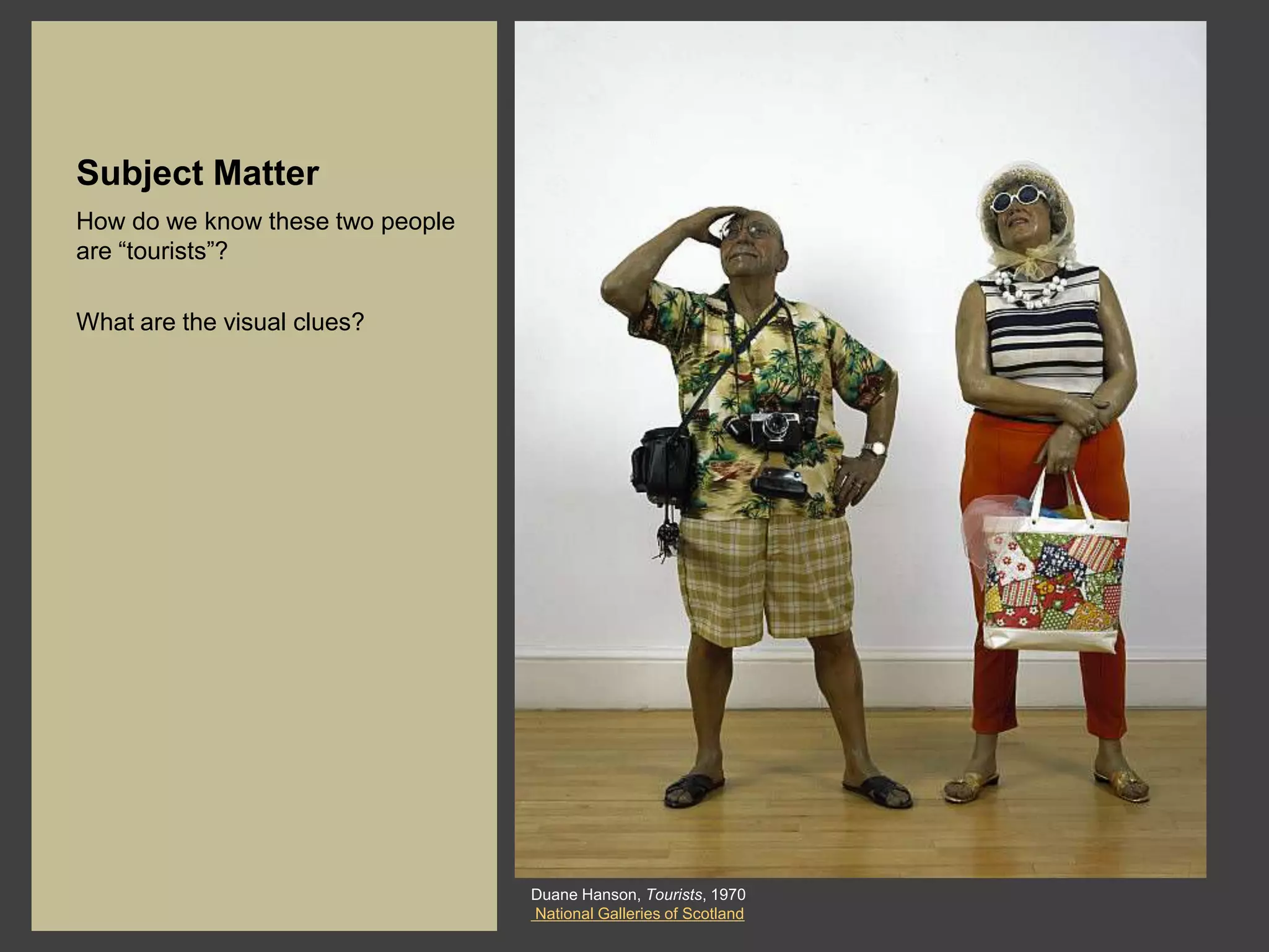 Subject Matter
How do we know these two people
are “tourists”?

What are the visual clues?




                                  Duane Hanson, Tourists, 1970
                                  National Galleries of Scotland
 