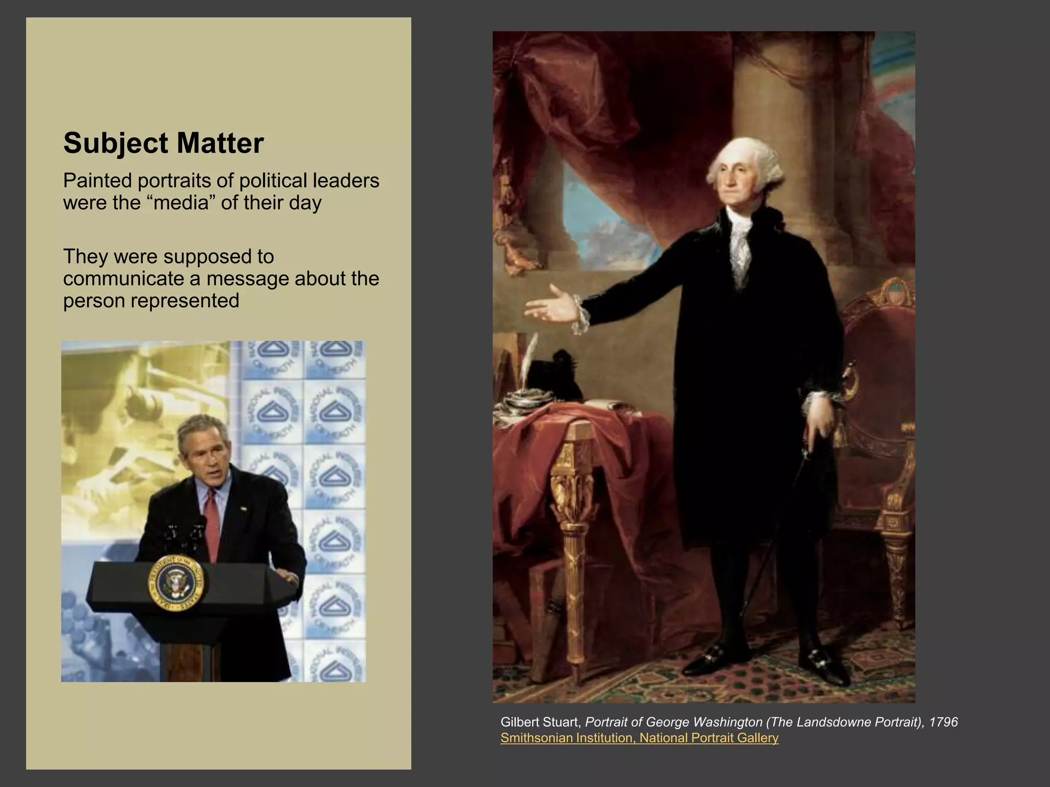 Subject Matter
Painted portraits of political leaders
were the “media” of their day

They were supposed to
communicate a message about the
person represented




                                         Gilbert Stuart, Portrait of George Washington (The Landsdowne Portrait), 1796
                                         Smithsonian Institution, National Portrait Gallery
 