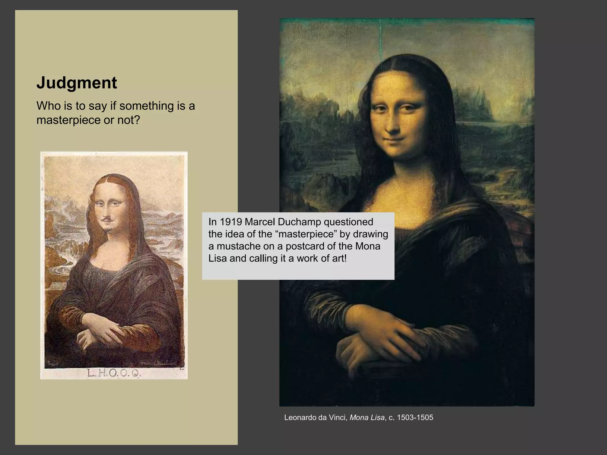 Judgment
Who is to say if something is a
masterpiece or not?




                                  In 1919 Marcel Duchamp questioned
                                  the idea of the “masterpiece” by drawing
                                  a mustache on a postcard of the Mona
                                  Lisa and calling it a work of art!




                                                  Leonardo da Vinci, Mona Lisa, c. 1503-1505
 