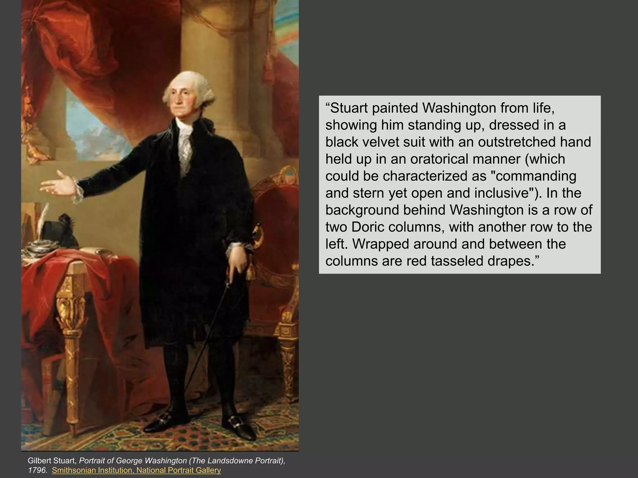 The Clothing
                                                                           “Stuart painted Washington from life,
                                                                           showing him standing up, dressed in a
                                                                           black velvet suit with an outstretched hand
                                                                           held up in an oratorical manner (which
                                                                           could be characterized as "commanding
                                                                           and stern yet open and inclusive"). In the
                                                                           background behind Washington is a row of
                                                                           two Doric columns, with another row to the
                                                                           left. Wrapped around and between the
                                                                           columns are red tasseled drapes.”




Gilbert Stuart, Portrait of George Washington (The Landsdowne Portrait),
1796. Smithsonian Institution, National Portrait Gallery
 