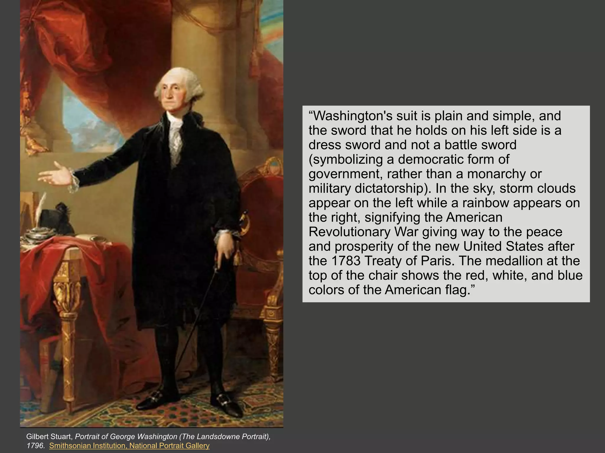 The Clothing

                                                                           “Washington's suit is plain and simple, and
                                                                           the sword that he holds on his left side is a
                                                                           dress sword and not a battle sword
                                                                           (symbolizing a democratic form of
                                                                           government, rather than a monarchy or
                                                                           military dictatorship). In the sky, storm clouds
                                                                           appear on the left while a rainbow appears on
                                                                           the right, signifying the American
                                                                           Revolutionary War giving way to the peace
                                                                           and prosperity of the new United States after
                                                                           the 1783 Treaty of Paris. The medallion at the
                                                                           top of the chair shows the red, white, and blue
                                                                           colors of the American flag.”




Gilbert Stuart, Portrait of George Washington (The Landsdowne Portrait),
1796. Smithsonian Institution, National Portrait Gallery
 
