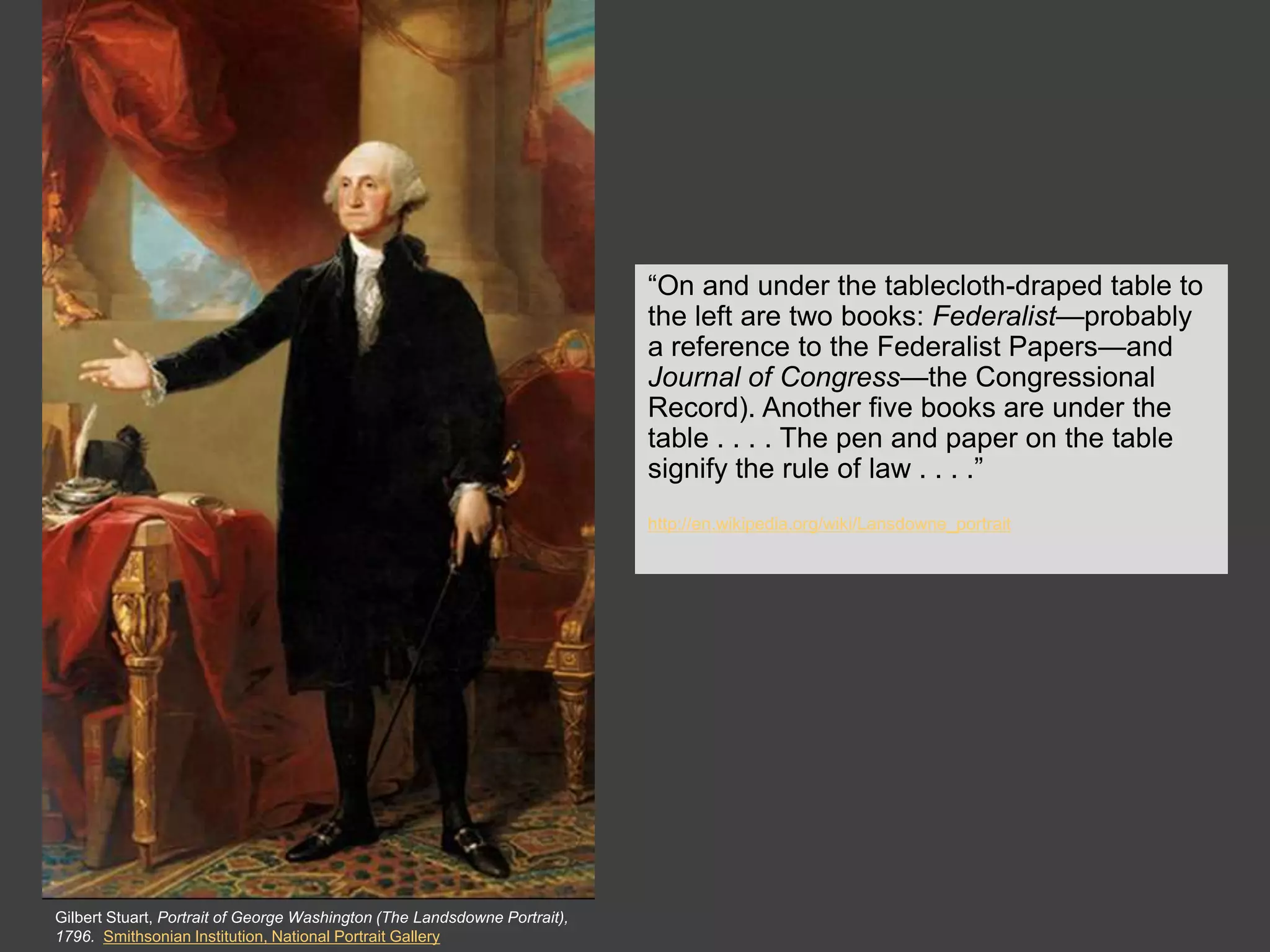 The Clothing


                                                                           “On and under the tablecloth-draped table to
                                                                           the left are two books: Federalist—probably
                                                                           a reference to the Federalist Papers—and
                                                                           Journal of Congress—the Congressional
                                                                           Record). Another five books are under the
                                                                           table . . . . The pen and paper on the table
                                                                           signify the rule of law . . . .”
                                                                           http://en.wikipedia.org/wiki/Lansdowne_portrait




Gilbert Stuart, Portrait of George Washington (The Landsdowne Portrait),
1796. Smithsonian Institution, National Portrait Gallery
 