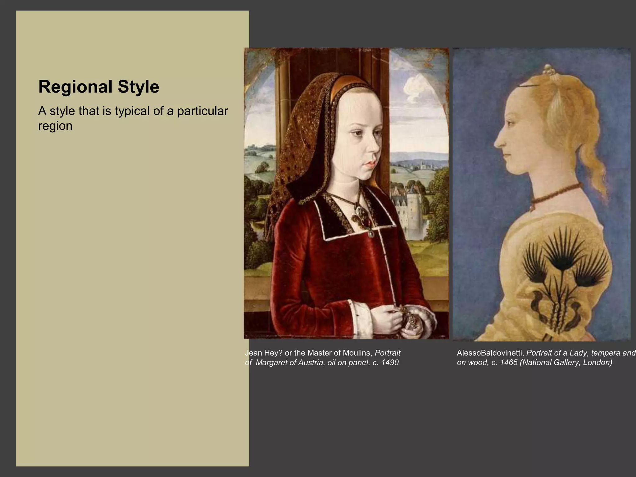 Regional Style
A style that is typical of a particular
region




                                          Jean Hey? or the Master of Moulins, Portrait    AlessoBaldovinetti, Portrait of a Lady, tempera and
                                          of Margaret of Austria, oil on panel, c. 1490   on wood, c. 1465 (National Gallery, London)
 
