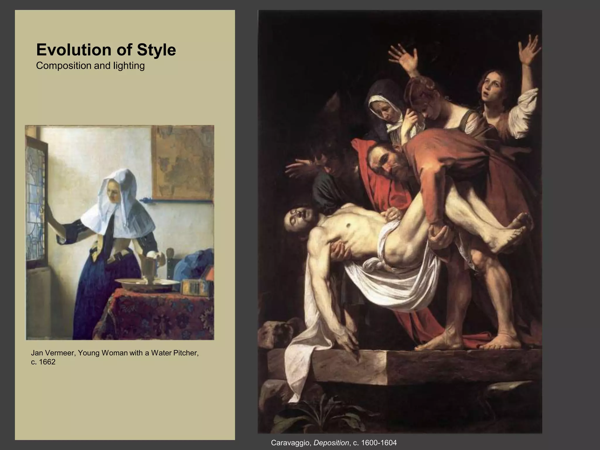 Evolution of Style
 Composition and lighting




Jan Vermeer, Young Woman with a Water Pitcher,
c. 1662




                                                 Caravaggio, Deposition, c. 1600-1604
 