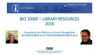 BIO 1000F – LIBRARY RESOURCES
2016
Presented by Jen Eidelman and Awot Gebregziabher
Jen.Eidelman@uct.ac.za / Awot.Gebregziabher@uct.ac.za
This work is licensed under a Creative Commons Attribution-
NonCommercial-ShareAlike 4.0 Unported License. 1
 