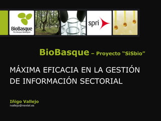 BioBasque  – Proyecto “SiSbio” MÁXIMA EFICACIA EN LA GESTIÓN DE INFORMACIÓN SECTORIAL  Iñigo Vallejo [email_address] 