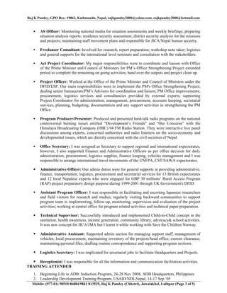 Raj K Pandey, GPO Box: 19862, Kathmandu, Nepal, rajkpandey2000@yahoo.com, rajkpandey2000@hotmail.com


      AS Officer: Monitoring national media for situation assessments and weekly briefings; preparing
       situation analysis reports; residence security assessment; district security analysis for the missions
       and projects; maintaining staff movement plans and responsible for JICA/Nepal human security.

      Freelancer Consultant: Involved for research; report preparation; workshop note taker; logistics
       and general supports for the international level seminars and consultation with the stakeholders.

      Act Project Coordinator: My major responsibilities were to coordinate and liaison with Office
       of the Prime Minister and Council of Ministers for PM’s Office Strengthening Project extended
       period to complete the remaining on going activities; hand over the outputs and project clean up.

      Project Officer: Worked at the Office of the Prime Minister and Council of Ministers under the
       DFID/ESP. Our main responsibilities were to implement the PM's Office Strengthening Project;
       dealing senior bureaucrats/PM’s Advisors for coordination and liaison; PM Office improvements;
       procurement; logistics services and consultancies provided by external experts; supporting
       Project Coordinator for administration, management, procurement, accounts keeping, secretarial
       services, planning, budgeting, documentation and any support activities in strengthening the PM
       Office.

      Program Producer/Presenter: Produced and presented hard-talk radio programs on the national
       controversial burning issues entitled "Development’s Friends" and “Our Concerns” with the
       Himalaya Broadcasting Company (HBC) 94 FM Radio Station. They were interactive live panel
       discussions among experts, concerned authorities and radio listeners on the socio-economy and
       developmental issues, which are directly concerned with the civil societies of Nepal.

      Office Secretary: I was assigned as Secretary to support regional and international expectorates,
       however, I also supported Finance and Administrative Officers as per office decision for daily
       administration, procurement, logistics supplies, finance keeping, vehicles management and I was
       responsible to arrange international travel movements of the UNFPA, CST/SAWA expectorates.

      Administrative Officer: Our admin duties were for general supports in providing administrative,
       finance, transportation, logistics, procurement and secretarial services for 13 British expectorates
       and 12 local Nepalese experts who were engaged for GBP 30 millions’ Rural Access Program
       (RAP) project preparatory design purpose during 1999-2001 through UK Government's DFID.

      Assistant Program Officer: I was responsible in facilitating and escorting Japanese researchers
       and field visitors for research and studies; regularly visiting backward communities to support
       program team in implementing, follow-up, monitoring, supervision and evaluation of the project
       activities; working at central office for program related activities and technical paper preparation.

      Technical Supervisor: Successfully introduced and implemented Child-to-Child concept in the
       sanitation, health awareness, income generation, community library, advocacy& school activities.
       It was new concept for JICA/JMA but I learnt it while working with Save the Children Norway.

      Administrative Assistant: Supported admin section for managing support staff; management of
       vehicles; local procurement; maintaining inventory of the projects/head office; custom clearance;
       maintaining personal files; drafting routine correspondence and supporting program sections.

      Logistics Secretary: I was implicated for secretarial jobs to facilitate Headquarters and Projects.

   Receptionist: I was responsible for all the information and communication facilitation activities.
TRAINING ATTENDED
   1. Beginning Life in ADB: Induction Program, 24-28 Nov 2008, ADB Headquarters, Philippines
   2. Leadership Development Training Program, USAID/NDI-Nepal, 14-17 Sep ‘05
   Mobile: (977-01) 98510 86884/9841 813529, Raj K Pandey (Chhetri), Jawalakhel, Lalitpur (Page 3 of 5)
 