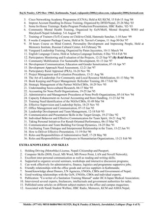 Raj K Pandey, GPO Box: 19862, Kathmandu, Nepal, rajkpandey2000@yahoo.com, rajkpandey2000@hotmail.com

   3.  Cisco Networking Academy Programme (CCNA), Held at KU/KCM, 15 Feb-15 Aug '04
   4.  Imprest Account Handling In-House Training, Organized by DFID/Nepal, 25-26 May '03
   5.  Some In-House Trainings: Radio Program Production/Presentation, HBC Radio, ‘02-‘03
   6.  Community Mental Health Training, Organized by GoN/MoH, Mental Hospital, WHO and
       Maryknoll-Nepal/Ashadeep, 5-6 August '99
   7. Training of Trainers (ToT) Course on Child-to-Child, Hatemalo Sanchar, 1-10 June ‘99
   8. 8 weeks Computer Package Course, Held at St. Xavier's Campus, 11 Aug-30 Oct '97
   9. 30 hours Course on Mind Control, Personality Development and Impressing People, Held at
       Memorex Institute, Russian Cultural Center, 4-6 February '96
   10. Vanguard Leadership Training, Organized by Patan Jayceettes, 10-11 March '94
   11. English Language Course, Held at Acharya Language Institute, 6 Dec '93-6 Feb '94
   12. Participatory Monitoring and Evaluation of the Projects, 12-25 Sep '97 (By Redd Barna)
   13. Community Mobilization: For Sustainable Development, 01-13 Jun '97
   14. Development Communication, Education and Gender Sensitization, 07-18 Apr '97
   15. Development Approach Need Assessment, 12-21 Jan '97
   16. Participatory Rural Appraisal (PRA), 16-26 Nov '96
   17. Project Management and Evaluation Procedures, 13-21 Aug '96
   18. The Art of Leadership: For Community and Local Resource Mobilization, 01-13 May '96
   19. Book Keeping and Project Management: Refresher Training, 08-17 Feb '96
   20. Strategic Management of the Partner NGOs/CBOs, 18-29 Nov '95
   21. Understanding Socio-cultural Research, 04-17 Mar '95
   22. Accounting for None Profit Organizations, 19-25 Jan '95
   23. Administrative and Management Procedures at None Profit Organizations, 05-14 Nov '94
   24. Capacity Enhancement on Accrual Accounting and Store Handling, 11-23 Jul '94
   25. Training Need Identification of the NGOs/CBOs, 01-09 Mar '94
   26. Effective Supervision and Leadership Styles, 18-25 Nov '93
   27. Office Management and Communication, 07-15 Jun '93
   28. Leadership Development and Team Management, 12-18 Feb '93
   29. Communication and Presentation Skills in the Target Groups, 19-27 Dec '92
   30. Individual Behavior and Effective Communication for Team Spirit, 10-21 Aug '92
   31. Taking Personal Initiatives For Result Oriented Performance, 06-15 Mar '92
   32. Communication and Team Building For Group Dynamics, 18-25 Dec '91
   33. Facilitating Team Dialogue and Interpersonal Relationship in the Team, 13-22 Jun '91
   34. How to Deliver Effective Presentation, 11-19 Oct '90
   35. Roles and Responsibilities of Administrative Staff, 17-28 May '90
   36. Roles and Responsibilities of Employees in Humanitarian Organizations, 13-21 Feb '90

EXTRA KNOWLEDGE AND SKILLS
1. Holding Driving (Motorbike) License, Nepali Citizenship and Passport;
2. Computer Skills (DOS, Excel, MS Word, MS Power Point, LAN and Novell Network);
3. Excellent inter-personal communication as well as reading and writing skills;
4. Supported to organize several seminars, workshops and interactive discussion programs;
5. Can work effectively for administrative, finance, logistics and programme supportive jobs;
6. Friendly relationships with the office goods and service suppliers in Kathmandu;
7. Sound knowledge about Donors, UN Agencies, I/NGOs, CBOs and Government of Nepal;
8. Good working relationships with the GoN, I/NGOs, CBOs and individual experts;
9. Publication: "Co-writer of a Sanitation Training Manual" under JICA/Japan Medical Association;
10. Interviewed several experts, freelancers, intellectuals and government authorities for radio;
11. Published some articles on different subject-matters in the office and campus magazines;
12. Associated with Nandi Student Welfare, HBC Radio, Memorex, KCM and ASHA/Nepal;




  Mobile: (977-01) 98510 86884/9841 813529, Raj K Pandey (Chhetri), Jawalakhel, Lalitpur (Page 4 of 5)
 