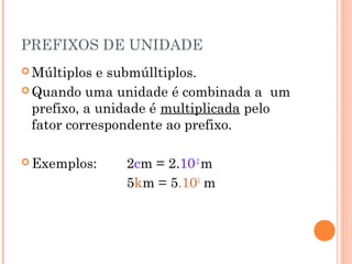 PREFIXOS DE UNIDADE
 Múltiplos  e submúlltiplos.
 Quando uma unidade é combinada a um
  prefixo, a unidade é multiplicada pelo
  fator correspondente ao prefixo.

 Exemplos:    2cm = 2.10-2 m
               5km = 5.103 m
 