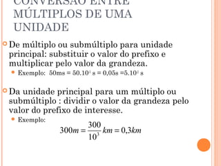 CONVERSÃO ENTRE
  MÚLTIPLOS DE UMA
  UNIDADE
 Demúltiplo ou submúltiplo para unidade
 principal: substituir o valor do prefixo e
 multiplicar pelo valor da grandeza.
   Exemplo:   50ms = 50.10-3 s = 0,05s =5.10-2 s

 Daunidade principal para um múltiplo ou
 submúltiplo : dividir o valor da grandeza pelo
 valor do prefixo de interesse.
   Exemplo:
                        300
                  300m = 3 km = 0,3km
                        10
 