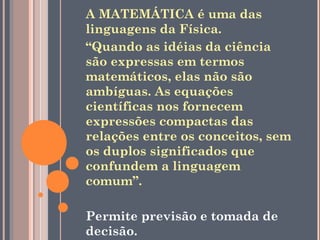 A MATEMÁTICA é uma das
linguagens da Física.
“Quando as idéias da ciência
são expressas em termos
matemáticos, elas não são
ambíguas. As equações
científicas nos fornecem
expressões compactas das
relações entre os conceitos, sem
os duplos significados que
confundem a linguagem
comum”.

Permite previsão e tomada de
decisão.
 