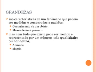 GRANDEZAS
   são características de um fenômeno que podem
    ser medidas e comparadas a padrões:
     Comprimento de um objeto,
     Massa de uma pessoa...
   mas nem tudo que existe pode ser medido e
    representado por um número : são qualidades
    ou conceitos,
     Amizade
     alegria
 