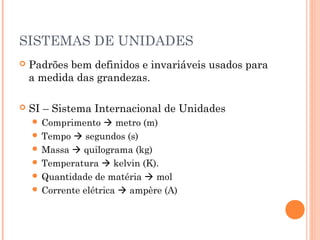 SISTEMAS DE UNIDADES
   Padrões bem definidos e invariáveis usados para
    a medida das grandezas.

   SI – Sistema Internacional de Unidades
     Comprimento    metro (m)
     Tempo  segundos (s)
     Massa  quilograma (kg)
     Temperatura  kelvin (K).
     Quantidade de matéria  mol
     Corrente elétrica  ampère (A)
 