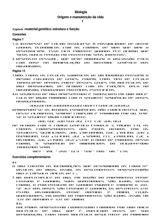 Biologia
                               Origem e manutenção da vida
                                            1

Capítulo 1material genético: estrutura e função
Conexões
Página 7
1. O interesse de Calvin associa-se à possibilidade de obter
   ganhos econômicos com as formas de vida que vier a
   desenvolver. Isso fica evidente quando ele afirma que
   “Deus nunca pensou em patentear seus inventos”.
2. Resposta pessoal, que deve                     abranger a discussão ética
   com  base   na manipulação                     do  material genético dos
   organismos.
Página 15
1. Não. Todas as células somáticas de um indivíduo possuem o
   mesmo conjunto de genes; porém, cada tipo de célula
   transcreve apenas parte desses genes em moléculas de
   RNA   mensageiro, de  acordo  com  as   funções  dela  no
   organismo, produzindo proteínas específicas.
2. O segmento de DNA apresentado é transcrito em uma molé-
   cula de RNAm primário com a seguinte sequência de bases
   nitrogenadas:
            AUGGUCUUCAAUGUUGGUAGCUUACCCGUUCACAAGUGA
Removendo-se os íntrons (sequências não codificantes), que,
  neste filamento, sempre começam e terminam por UU, tem-
  se o seguinte RNAm codificante:
                  AUG GUC AAU GGU AGC CCC CAC AAG UGA
De acordo com o código genético (tabela 3, página 13), os
  códons    correspondentes      aos  éxons   obtidos   têm  os
  seguintes significados: AUG w metionina, GUC w valina, AAU w
  aspargina, GGU w glicina, AGC w serina, CCC w prolina, CAC w
  histidina, AAG w lisina, UGA w Stop (códon de parada). Dessa
  forma,    a  sequência    de   aminoácidos  do   oligopeptídio
  traduzido será:
              Met – Val – Asn – Gly – Ser – Pro – His – Lys

Exercícios complementares
6. c
O DNA contém as informações                       que determinam as caracte-
   rísticas do vírus; assim, os                   descendentes apresentarão
   DNA e cápsula típicos de T2.
7. Na dupla-hélice do DNA, em razão do pareamento entre
   citosina e guanina, suas quantidades são iguais; dessa
   forma, a porcentagem de guanina equivale também a 18%.
   Se 36% das bases são citosina e guanina, os restantes 64%
   estão   distribuídos  entre     adenina e   timina, cujas
   quantidades, em razão do pareamento, são iguais. Assim, há
   32% de adenina e 32% de timina.
  8. b
  Bactérias apresentam cromossomo formado por uma única
  molécula   de  DNA, que  é  duplicada antes  de  sua
  reprodução. Cada nova molécula resultante da primeira
 