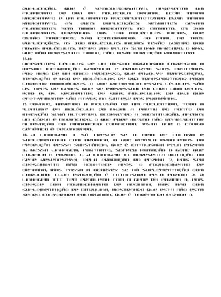 duplicação,    que   é   semiconservativa,    apresenta       um
filamento    de  DNA   da  molécula    original   (com    timina
radioativa) e um filamento recém-sintetizado (sem timina
radioativa).   As   duas    duplicações    seguintes      geram
filamentos    sem  timina  radioativa; no   entanto,    os   200
filamentos    derivados   das  100  moléculas     iniciais,  que
estão   marcados,   são   conservados.   Ao   final   de    três
duplicações, as 100 moléculas iniciais terão gerado 800
novas moléculas, tendo 200 delas seu DNA marcado. O RNA,
que não apresenta timina, não terá marcação radioativa.
14. b
Diferentes células de um mesmo organismo carregam a
mesma informação genética e produzem suas proteínas
por meio de um único processo, que envolve transcrição,
tradução e uso de moléculas de RNA transportador para
carrear aminoácidos. O que diferencia essas células são
os tipos de genes que se expressam em cada uma delas,
isto é, os segmentos de suas moléculas de DNA que
efetivamente são ativos na síntese das proteínas.
15. Porque, havendo a inclusão de um nucleotídio, toda a
“leitura” da molécula do RNAm a partir do ponto da
inserção será alterada. Ocorrendo a substituição, apenas
um códon é modificado, o que pode mesmo não representar
alteração do aminoácido codificado, visto que o código
genético é degenerado.
16. A linhagem  I  só  cresce   se  o  meio  de  cultivo  é
suplementado com ornitina, o que revela problemas na
produção dessa substância, que é catalisada pela enzima
1. Nessa linhagem, portanto, sofreu mutação o gene que
codifica a enzima 1. A linhagem II apresenta mutação no
gene responsável pela produção da enzima 2, pois seu
crescimento   não   acontece   após   o   fornecimento   de
ornitina, mas passa a ocorrer se há suplementação com
citrulina, cuja produção é catalisada pela enzima 2. A
linhagem III tem problema com o gene da enzima 3, pois
cresce    com  fornecimento   de  arginina,  mas  não  com
suplementação de citrulina, mostrando que esta não está
sendo convertida em arginina, que é tarefa da enzima 3.
 