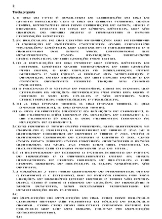 2
Tarefa proposta
1. O DNA do feto é resultado da combinação do DNA do
   gameta masculino com o DNA do gameta feminino. Dessa
   forma, representa uma nova combinação de genes, única e
   individual (exceto no caso de gêmeos idênticos, que são
   oriundos   do  mesmo   zigoto e  apresentam   a   mesma
   composição genética).
2. As moléculas de DNA contêm informações que determinam
   a produção de proteínas específicas. Assim, constituem
   “instruções” genéticas que controlam o funcionamento e a
   arquitetura    dos    seres   vivos.  Transmitidas   aos
   descendentes,       essas     instruções      transferem
   características de uma geração para outra.
3. a) A duplicação do DNA permite que cópias idênticas do
    material genético sejam transferidas de uma geração
    para  outra,    o que  explica  as  semelhanças     entre
    genitores e sua prole. A análise das semelhanças e
    diferenças entre indivíduos de uma mesma espécie e de
    espécies   diferentes   permite   traçar    seu   caminho
    evolutivo.
b) O processo é a síntese de proteínas, como as enzimas que
    catalisam as reações metabólicas por meio das quais é
    mantida  a   vida das  células   e  são   definidas  suas
    características morfológicas e fisiológicas.
4. a) A: DNA (possui timina), B: DNA (possui timina), C: RNA
    (possui uracila), D: DNA (possui timina).
b) A: dois filamentos (obedece às relações de Chargaff), B:
    um filamento (não obedece às relações de Chargaff), C:
    um filamento (é RNA), D: dois filamentos (obedece às
    relações de Chargaff).
5. Como adenina e timina estão pareadas, suas quantidades se
   equivalem e, portanto, a quantidade de timina é 35%. Se a
   quantidade combinada de adenina e timina é 70%, então a
   quantidade combinada de citosina e guanina é 30%. Como
   essas bases também estão pareadas, apresentam a mesma
   quantidade, ou seja, 15% para cada uma. Portanto, os
   nucleotídios com citosina perfazem 15% do total.
6. É a incapacidade de ocorrer o estabelecimento de pontes
   de   hidrogênio e  o  emparelhamento   entre  as  bases
   nitrogenadas de cadeias oriundas de moléculas A com
   cadeias oriundas de moléculas B, cujas sequências são
   distintas.
7. A sequência 2 tem maior quantidade de pareamentos entre
   G (guanina) e C (citosina), que se mantêm unidas por três
   ligações de hidrogênio (entre adenina e timina são apenas
   duas). Como é maior o número de ligações de hidrogênio a
   serem    desfeitas,  será    necessária  temperatura   de
   desnaturação mais elevada.
8. c
Na duplicação ou replicação do DNA, cada nova molécula
   conserva metade (um filamento ou hélice) da molécula
   original. Como cada nova molécula conserva metade da
   molécula    que lhe deu origem, fala-se em duplicação
   semiconservativa.
    9. b
 