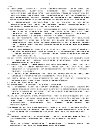 3
15. d
O     material  genético  está  representado   pelo  DNA.  As
    informações    genéticas   contidas  na    sequência   de
    nucleotídios do DNA são transcritas para a sequência de
    nucleotídios do RNAm, que determina o tipo de proteína a
    ser produzido. Dessa forma, a sequência de aminoácidos
    será característica do doador do RNAm, que é o macaco.
16.     O  aminoácido substituído   foi  a  valina. A 10 base
                                                           a




      nitrogenada pertence ao quarto códon, correspondente
      ao quarto aminoácido, que é a valina.
17. a) O RNAm descrito foi transcrito de uma cadeia ativa de
     DNA com a sequência AAT AAA GAA CAA AGA CCG, que
     codifica  a  seguinte    cadeia   polipeptídica:   leucina –
     fenilalanina – leucina – valina – serina – glicina.
b) Os anticódons dos RNA transportadores estabelecem
     pareamento com os códons do RNAm; dessa forma, os
     anticódons dos RNA transportadores de leucina serão
     AAU (complementar ao códon UUA) e GAA (complementar
     ao códon CUU).
18. a) A fita ativa de DNA é TAC TCA ACC GGA C, pois é aquela
     em que a primeira trinca codifica o aminoácido metionina.
     O RNAm transcrito a partir dela terá sequência inicial
     AUG AGU UGG CCU G.
b) Os três aminoácidos seguintes à metionina, de acordo com
     a  tabela   do   código genético fornecida,  são: serina,
     triptofano e prolina.
c) Nesse caso, a fita ativa de DNA passaria a ser TAC TCA
     CCG GAC. O RNAm transcrito será AUG AGU GGC CUG, que
     codifica a sequência de aminoácidos: metionina – serina –
     glicina – leucina.
19. a) Deve ser inserido no núcleo, onde está o DNA, que
     regula a produção de proteínas pela célula.
b) Três tipos de RNA participam da síntese de proteínas:
     mensageiro, transportador e ribossômico.
c) AUG CUC GGA UUG UAG
d) Metionina – Leucina – Glicina – Leucina
e) A proteína será alterada porque o segundo códon do
     RNAm mudará para CAC, que codifica o aminoácido histidina.
     Dessa forma, a proteína terá a sequência: metionina – his-
     tidina – glicina – leucina.
20. As alterações mais prováveis são a modificação de GAA
   para GUA e de GAG para GUG. Tais alterações resultam de
   uma   única substituição de   base   nitrogenada.  Outras
   alterações     dependem   de     maior    quantidade   de
   substituições.
21. Trata-se de um procarionte, uma vez que a transcrição e
   a tradução ocorrem no mesmo compartimento celular,
   isto é, não há carioteca isolando um núcleo organizado.
22. e
O código genético é universal. Salvo poucas exceções,             é
    exatamente o mesmo em todas as formas de vida.
      23. d
      Como o código genético é universal, o       RNAm   viral   foi
      interpretado pelos ovócitos dos anfíbios.
 