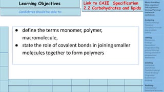 Link to CAIE Specification
2.2 Carbohydrates and lipids
Learning Objectives
Candidates should be able to:
● define the terms monomer, polymer,
macromolecule,
● state the role of covalent bonds in joining smaller
molecules together to form polymers
 