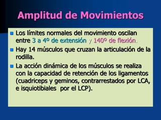 Amplitud de Movimientos
 Los límites normales del movimiento oscilan
entre 3 a 4º de extensión y 140º de flexión.
 Hay 14 músculos que cruzan la articulación de la
rodilla.
 La acción dinámica de los músculos se realiza
con la capacidad de retención de los ligamentos
(cuadriceps y geminos, contrarrestados por LCA,
e isquiotibiales por el LCP).
 
