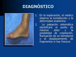 DIAGNÓSTICO
1. En la exploración, el médico
observa la tumefacción y la
deformidad anatómica
2. La palpación sistemática
identificará el punto de
máximo dolor y la
posibilidad de crepitación,
fluctuación de un hematoma
o el desplazamiento de
fragmentos si hay fractura
 