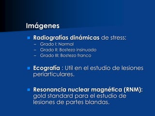  Radiografías dinámicas de stress:
– Grado I: Normal
– Grado II: Bostezo insinuado
– Grado III: Bostezo franco
 Ecografía : Util en el estudio de lesiones
periarticulares.
 Resonancia nuclear magnética (RNM):
gold standard para el estudio de
lesiones de partes blandas.
Imágenes
 