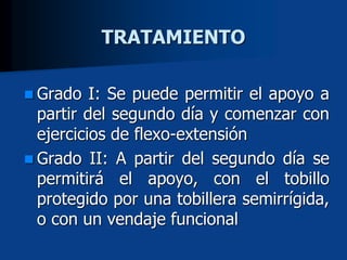  Grado I: Se puede permitir el apoyo a
partir del segundo día y comenzar con
ejercicios de flexo-extensión
 Grado II: A partir del segundo día se
permitirá el apoyo, con el tobillo
protegido por una tobillera semirrígida,
o con un vendaje funcional
TRATAMIENTO
 