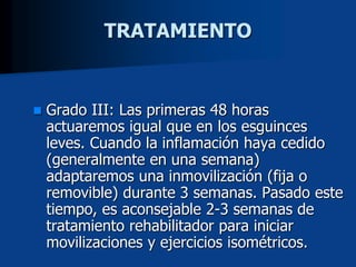  Grado III: Las primeras 48 horas
actuaremos igual que en los esguinces
leves. Cuando la inflamación haya cedido
(generalmente en una semana)
adaptaremos una inmovilización (fija o
removible) durante 3 semanas. Pasado este
tiempo, es aconsejable 2-3 semanas de
tratamiento rehabilitador para iniciar
movilizaciones y ejercicios isométricos.
TRATAMIENTO
 