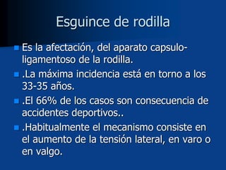  Es la afectación, del aparato capsulo-
ligamentoso de la rodilla.
 .La máxima incidencia está en torno a los
33-35 años.
 .El 66% de los casos son consecuencia de
accidentes deportivos..
 .Habitualmente el mecanismo consiste en
el aumento de la tensión lateral, en varo o
en valgo.
Esguince de rodilla
 