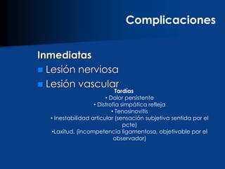 Inmediatas
 Lesión nerviosa
 Lesión vascular
Complicaciones
Tardías
• Dolor persistente
• Distrofia simpática refleja
• Tenosinovitis
• Inestabilidad articular (sensación subjetiva sentida por el
pcte)
•Laxitud. (incompetencia ligamentosa, objetivable por el
observador)
 