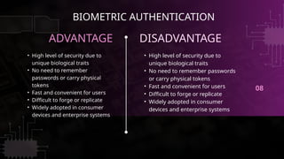 08
ADVANTAGE DISADVANTAGE
• High level of security due to
unique biological traits
• No need to remember passwords
or carry physical tokens
• Fast and convenient for users
• Difficult to forge or replicate
• Widely adopted in consumer
devices and enterprise systems
• High level of security due to
unique biological traits
• No need to remember
passwords or carry physical
tokens
• Fast and convenient for users
• Difficult to forge or replicate
• Widely adopted in consumer
devices and enterprise systems
BIOMETRIC AUTHENTICATION
 