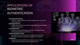 APPLICATIONS OF
BIOMETRIC
AUTHENTICATION
• Smartphones & Devices
⚬ Used for unlocking phones, authorizing app access, and secure
mobile payments.
• Banking & Finance
⚬ Enables secure ATM transactions, mobile banking authentication,
and fraud prevention.
• Law Enforcement
⚬ Assists in criminal identification, forensic investigations, and
maintaining databases of offenders.
• Airports & Border Control
⚬ Facilitates faster and more secure immigration checks and
boarding processes using facial or fingerprint recognition.
• Healthcare
⚬ Helps with patient identification, secure access to medical
records, and restricting unauthorized staff access.
09
 