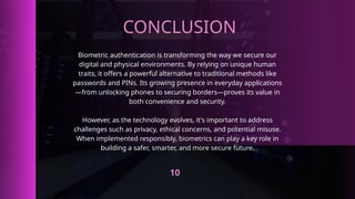 CONCLUSION
Biometric authentication is transforming the way we secure our
digital and physical environments. By relying on unique human
traits, it offers a powerful alternative to traditional methods like
passwords and PINs. Its growing presence in everyday applications
—from unlocking phones to securing borders—proves its value in
both convenience and security.
However, as the technology evolves, it's important to address
challenges such as privacy, ethical concerns, and potential misuse.
When implemented responsibly, biometrics can play a key role in
building a safer, smarter, and more secure future.
10
 